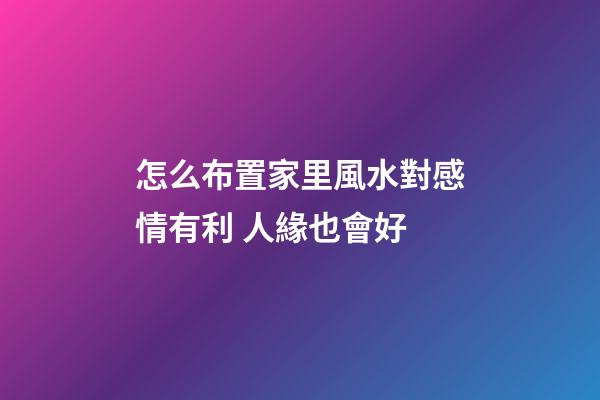 怎么布置家里風水對感情有利 人緣也會好
